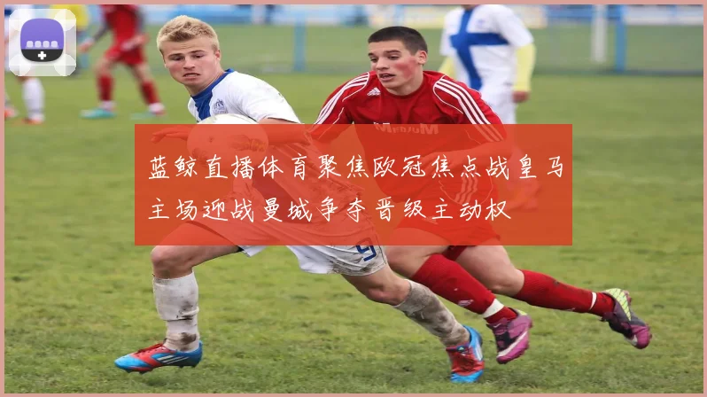 蓝鲸直播体育聚焦欧冠焦点战皇马主场迎战曼城争夺晋级主动权