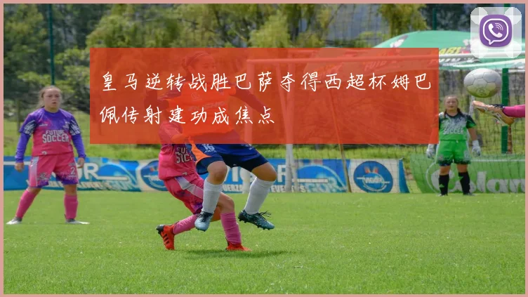 皇马逆转战胜巴萨夺得西超杯姆巴佩传射建功成焦点
