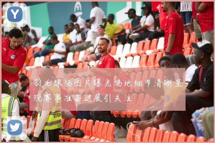 羽毛球场图片曝光场地细节清晰呈现赛事准备进展引关注