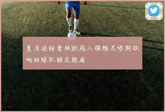 皇马逆转晋级欧冠八强维尼修斯双响助球队锁定胜局