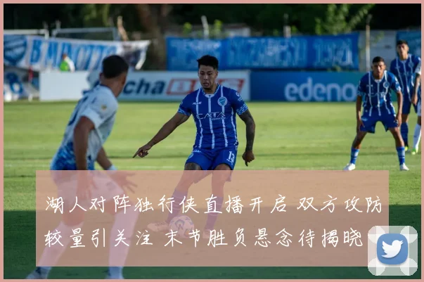 湖人对阵独行侠直播开启 双方攻防较量引关注 末节胜负悬念待揭晓