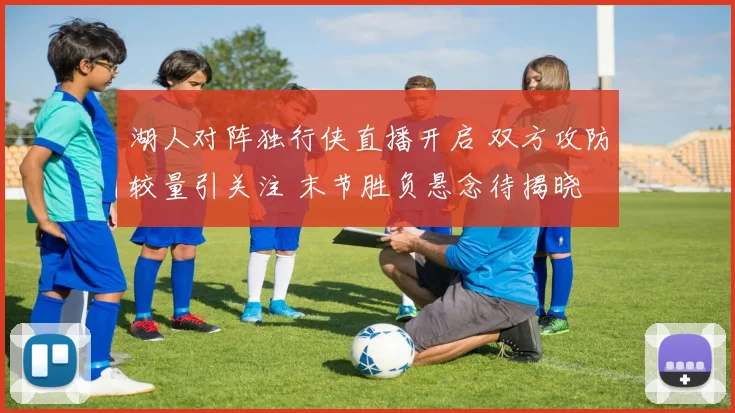 湖人对阵独行侠直播开启 双方攻防较量引关注 末节胜负悬念待揭晓