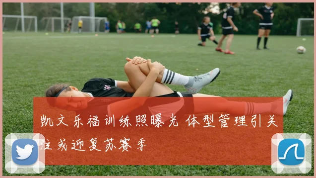 凯文乐福训练照曝光 体型管理引关注或迎复苏赛季