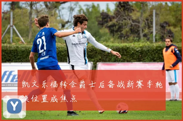 凯文乐福转会爵士后备战新赛季轮换位置成焦点