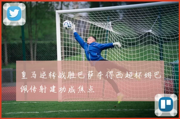 皇马逆转战胜巴萨夺得西超杯姆巴佩传射建功成焦点